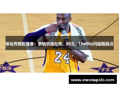 体坛传奇新篇章:罗纳尔迪尼奥、科比、TheShy闪耀新起点